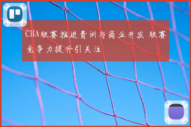 CBA联赛推进青训与商业开发 联赛竞争力提升引关注