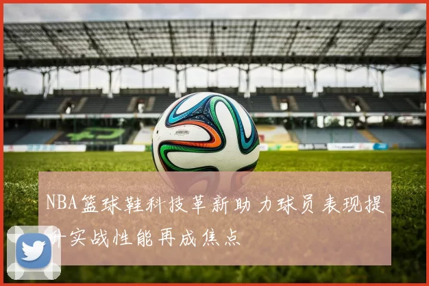 NBA篮球鞋科技革新助力球员表现提升实战性能再成焦点