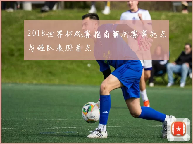 2018世界杯观赛指南解析赛事亮点与强队表现看点