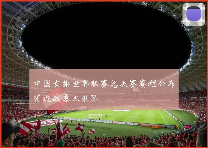 中国女排世界联赛总决赛赛程公布将迎战意大利队